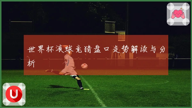 世界杯滚球竞猜盘口走势解读与分析